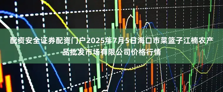 配资安全证券配资门户2025年7月5日海口市菜篮子江楠农产品批发市场有限公司价格行情