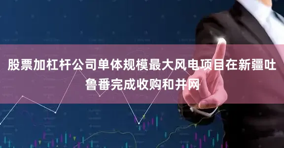 股票加杠杆公司单体规模最大风电项目在新疆吐鲁番完成收购和并网