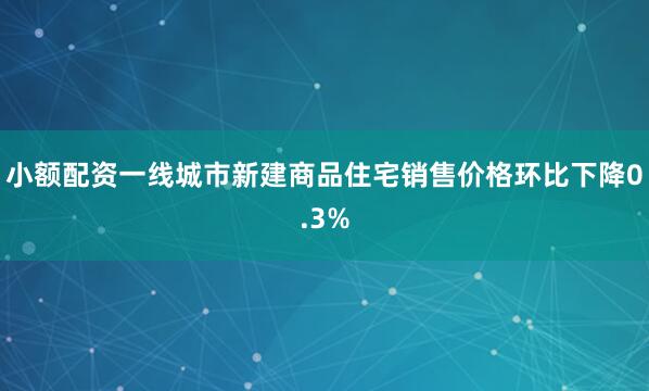 小额配资一线城市新建商品住宅销售价格环比下降0.3%